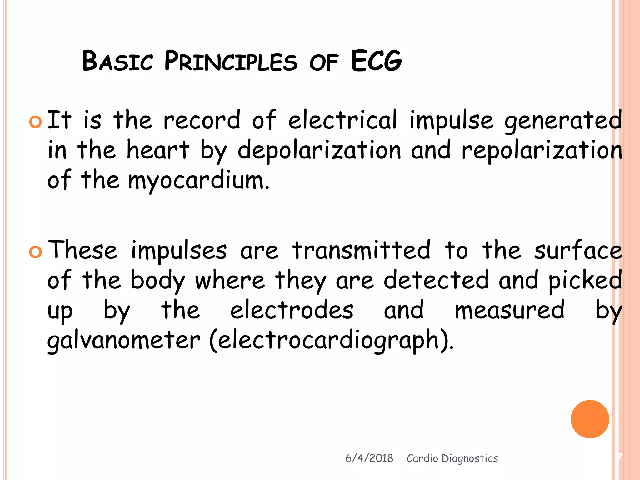 BASIC PRINCIPLES OF ECG
 It is the record of electrical impulse generated
in the heart by depolarization and repolarization
of the myocardium.
 These impulses are transmitted to the surface
of the body where they are detected and picked
up by the electrodes and measured by
galvanometer (electrocardiograph).
6/4/2018 Cardio Diagnostics 7
 