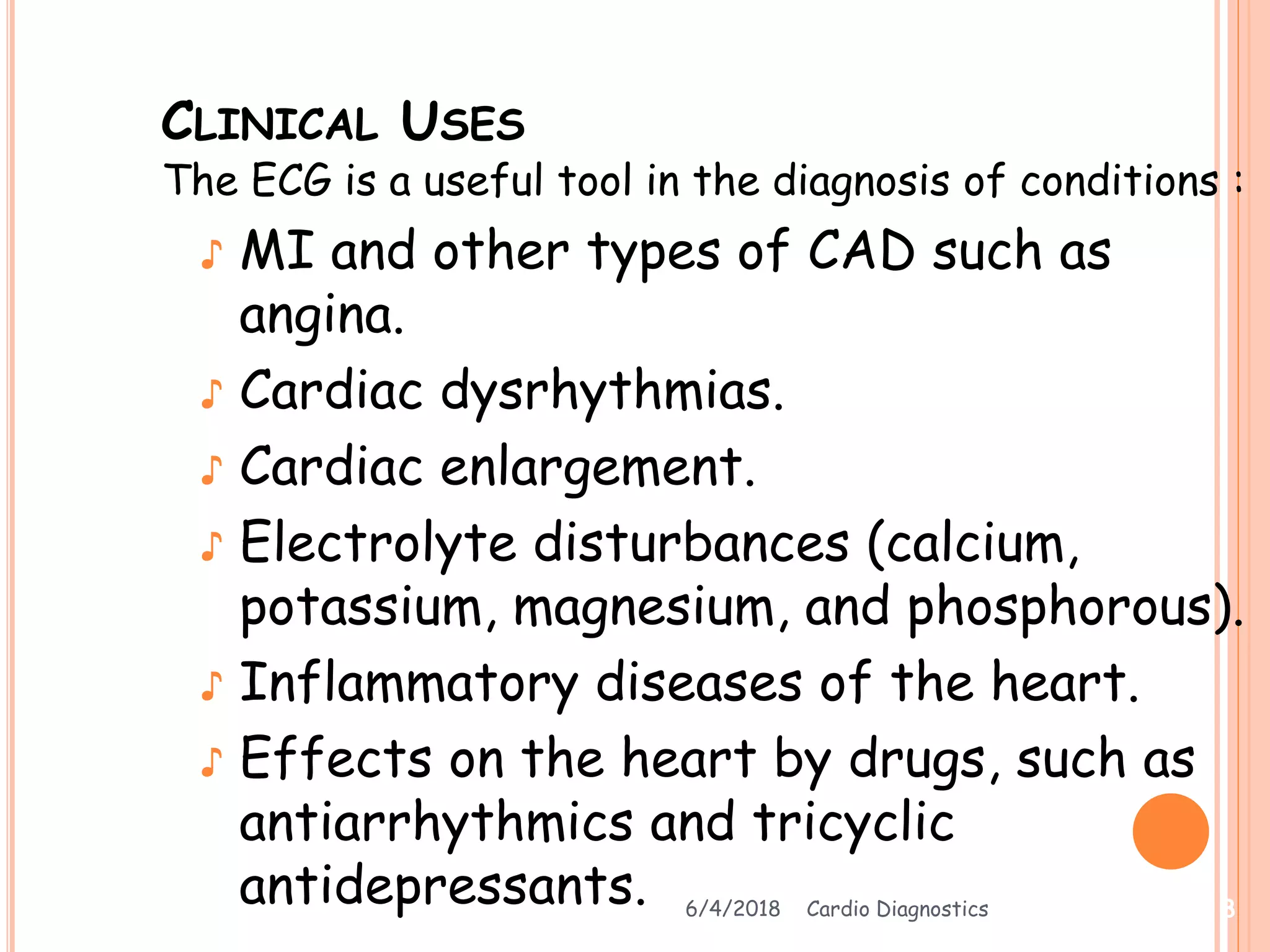 CLINICAL USES
The ECG is a useful tool in the diagnosis of conditions :
♪ MI and other types of CAD such as
angina.
♪ Cardiac dysrhythmias.
♪ Cardiac enlargement.
♪ Electrolyte disturbances (calcium,
potassium, magnesium, and phosphorous).
♪ Inflammatory diseases of the heart.
♪ Effects on the heart by drugs, such as
antiarrhythmics and tricyclic
antidepressants. 6/4/2018 Cardio Diagnostics 8
 