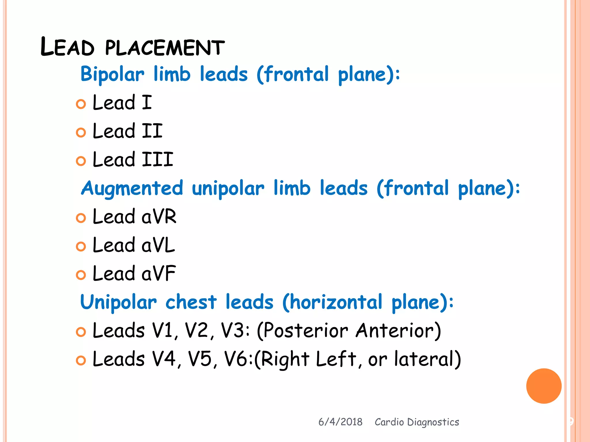 LEAD PLACEMENT
Bipolar limb leads (frontal plane):
 Lead I
 Lead II
 Lead III
Augmented unipolar limb leads (frontal plane):
 Lead aVR
 Lead aVL
 Lead aVF
Unipolar chest leads (horizontal plane):
 Leads V1, V2, V3: (Posterior Anterior)
 Leads V4, V5, V6:(Right Left, or lateral)
6/4/2018 Cardio Diagnostics 9
 