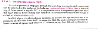 13.4 .2 , Electrocardiogram (ECG)
As action potentials propagate through the heart, they g~nerate electrical currents that
can be detected at the surface of the body. An electrocardiogram (ECG -or EKG) is a record-
ing of these electrical signals. ECG is a composite record of action potentials produced by all
th e heart muscle fibers during each heart beat. The instrument that records the changes is
called an e lcclroc.udiograph.
1n clinical practice, electrodes are positioned on the arms and legs (limb leads) and at six
ositions on the chest (chest leads) to record the ECG. The electroc~rdiograph e~pli~es the
heart's electrical signals and produces 12 different tracings from different combinations of
 