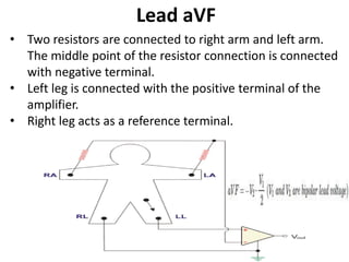 Lead aVF
• Two resistors are connected to right arm and left arm.
The middle point of the resistor connection is connected
with negative terminal.
• Left leg is connected with the positive terminal of the
amplifier.
• Right leg acts as a reference terminal.
 