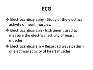 ECG
 Electrocardiography - Study of the electrical
activity of heart muscles.
 Electrocardiograph - Instrument used to
measure the electrical activity of heart
muscles.
 Electrocardiogram – Recorded wave pattern
of electrical activity of heart muscles.
 