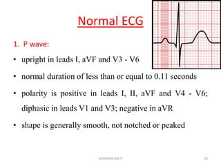 Normal ECG
1. P wave:
• upright in leads I, aVF and V3 - V6
• normal duration of less than or equal to 0.11 seconds
• polarity is positive in leads I, II, aVF and V4 - V6;
diphasic in leads V1 and V3; negative in aVR
• shape is generally smooth, not notched or peaked
10SUHANYA RAJ V
 
