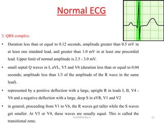 Normal ECG
3. QRS complex:
• Duration less than or equal to 0.12 seconds, amplitude greater than 0.5 mV in
at least one standard lead, and greater than 1.0 mV in at least one precordial
lead. Upper limit of normal amplitude is 2.5 - 3.0 mV.
• small septal Q waves in I, aVL, V5 and V6 (duration less than or equal to 0.04
seconds; amplitude less than 1/3 of the amplitude of the R wave in the same
lead).
• represented by a positive deflection with a large, upright R in leads I, II, V4 -
V6 and a negative deflection with a large, deep S in aVR, V1 and V2
• in general, proceeding from V1 to V6, the R waves get taller while the S waves
get smaller. At V3 or V4, these waves are usually equal. This is called the
transitional zone.
12SUHANYA RAJ V
 