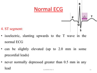 Normal ECG
4. ST segment:
• isoelectric, slanting upwards to the T wave in the
normal ECG
• can be slightly elevated (up to 2.0 mm in some
precordial leads)
• never normally depressed greater than 0.5 mm in any
lead 13SUHANYA RAJ V
 