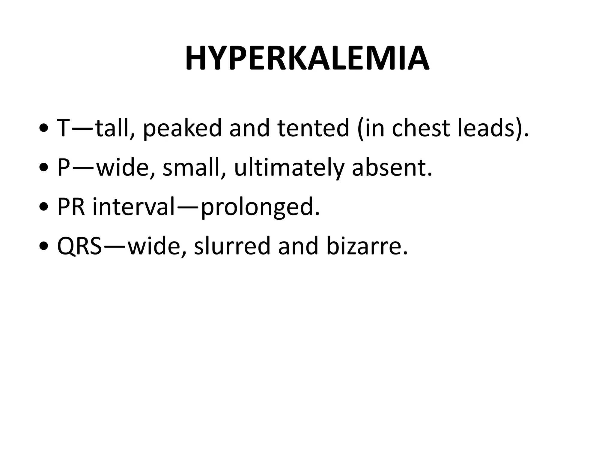 HYPERKALEMIA
• T—tall, peaked and tented (in chest leads).
• P—wide, small, ultimately absent.
• PR interval—prolonged.
• QRS—wide, slurred and bizarre.
 
