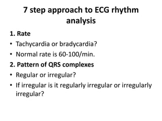 7 step approach to ECG rhythm
analysis
1. Rate
• Tachycardia or bradycardia?
• Normal rate is 60-100/min.
2. Pattern of QRS complexes
• Regular or irregular?
• If irregular is it regularly irregular or irregularly
irregular?
 