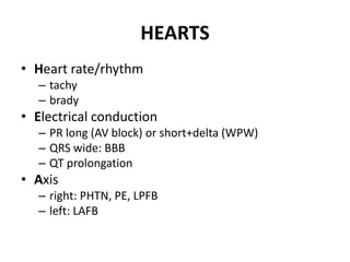 HEARTS
• Heart rate/rhythm
– tachy
– brady
• Electrical conduction
– PR long (AV block) or short+delta (WPW)
– QRS wide: BBB
– QT prolongation
• Axis
– right: PHTN, PE, LPFB
– left: LAFB
 