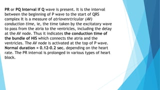 PR or PQ Interval if Q wave is present. It is the interval
between the beginning of P wave to the start of QRS
complex It is a measure of atriovenrtricular (AV)
conduction time, ie, the time taken by the excitatory wave
to pass from the atria to the ventricles, including the delay
at the AV node. Thus it indicates the conduction time of
the bundle of HIS which connects the atria and the
ventricles. The AV node is activated at the top of P wave.
Normal duration = 0.12–0.2 sec. depending on the heart
rate. The PR interval is prolonged in various types of heart
block.
 