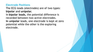 Electrode Positions
The ECG leads (electrodes) are of two types:
bipolar and unipolar.
In bipolar leads, the potential difference is
recorded between two active electrodes.
In unipolar leads, one electrode is kept at zero
potential while the other is the exploring
electrode.
 
