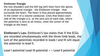 Einthoven’s Law. Einthoven’s law states that if the ECGs
are recorded simultaneously with the three limb leads, the
sum of the potentials recorded in leads I and III will equal
the potential in lead II.
Lead I potential Lead III potential + = Lead II potential
Einthoven Triangle
the two shoulders and the left leg (left foot) form the apices
of an equilateral triangle – the Einthoven triangle – that
surrounds the heart. The heart is thus placed approximately
in the center of a volume conductor. Lines that bisect each
side of the triangle (i.e. at the zero axis of each side, where
the potential is zero at all times), meet the center of the
triangle at the heart.
 