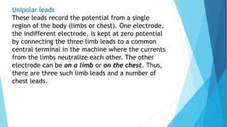 Unipolar leads
These leads record the potential from a single
region of the body (limbs or chest). One electrode,
the indifferent electrode, is kept at zero potential
by connecting the three limb leads to a common
central terminal in the machine where the currents
from the limbs neutralize each other. The other
electrode can be on a limb or on the chest. Thus,
there are three such limb leads and a number of
chest leads.
 
