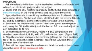 PROCEDURE
1. Ask the subject to lie down supine on the bed and be comfortable and
relaxed, no electronic gadgets with the subject.
2. Check that the ECG machine is properly earthed. Rub small amounts of
electrolyte jelly on the fronts of wrists and just above the ankles.
3. Apply the limb electrodes firmly on these points and fix them in place
with rubber straps. Fix the lead wires, identified with the letters- RA, LA,
LL, and RL electrodes. Connect the connector cable to the machine.
4. Switch on the machine and “center” the stylus (pen); run the paper
and, using the CAL (calibration) push the button 2–3 times and adjust the
pen deflection to 10 mm.
5. Using the lead selector switch, record 4–6 ECG complexes in the
standard order—leads I, II, III, aVR, aVL, aVF—in this order. (Figure 2-18)
6. Stop the machine and apply the electrode jelly on the chest positions
for V1 to V6. Using the chest electrode, record the ECG from these
positions one after the other.
7. Tear off the paper from the machine and label the various leads. Note
down the name of the person and date.
 