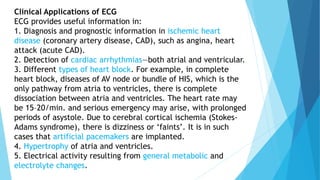 Clinical Applications of ECG
ECG provides useful information in:
1. Diagnosis and prognostic information in ischemic heart
disease (coronary artery disease, CAD), such as angina, heart
attack (acute CAD).
2. Detection of cardiac arrhythmias—both atrial and ventricular.
3. Different types of heart block. For example, in complete
heart block, diseases of AV node or bundle of HIS, which is the
only pathway from atria to ventricles, there is complete
dissociation between atria and ventricles. The heart rate may
be 15–20/min. and serious emergency may arise, with prolonged
periods of asystole. Due to cerebral cortical ischemia (Stokes-
Adams syndrome), there is dizziness or ‘faints’. It is in such
cases that artificial pacemakers are implanted.
4. Hypertrophy of atria and ventricles.
5. Electrical activity resulting from general metabolic and
electrolyte changes.
 