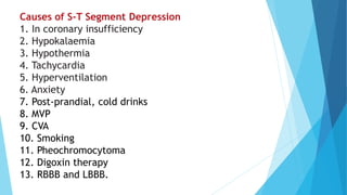 Causes of S-T Segment Depression
1. In coronary insufficiency
2. Hypokalaemia
3. Hypothermia
4. Tachycardia
5. Hyperventilation
6. Anxiety
7. Post-prandial, cold drinks
8. MVP
9. CVA
10. Smoking
11. Pheochromocytoma
12. Digoxin therapy
13. RBBB and LBBB.
 