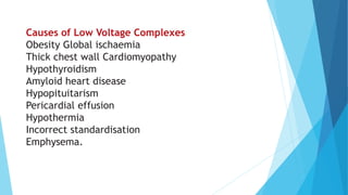 Causes of Low Voltage Complexes
Obesity Global ischaemia
Thick chest wall Cardiomyopathy
Hypothyroidism
Amyloid heart disease
Hypopituitarism
Pericardial effusion
Hypothermia
Incorrect standardisation
Emphysema.
 