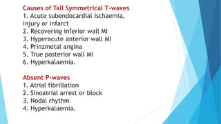 Causes of Tall Symmetrical T-waves
1. Acute subendocardial ischaemia,
injury or infarct
2. Recovering inferior wall MI
3. Hyperacute anterior wall MI
4. Prinzmetal angina
5. True posterior wall MI
6. Hyperkalaemia.
Absent P-waves
1. Atrial fibrillation
2. Sinoatrial arrest or block
3. Nodal rhythm
4. Hyperkalaemia.
 