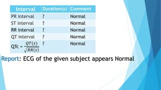 Interval Duration(s) Comment
PR interval ? Normal
ST interval ? Normal
RR interval ? Normal
QT interval ? Normal
QTc =
𝑄𝑇(𝑠)
𝑅𝑅(𝑠)
? Normal
Report: ECG of the given subject appears Normal
 