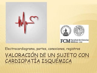 VALORACIÓN DE UN SUJETO CON
CARDIOPATÍA ISQUÉMICA
Electrocardiograma, partes, conexiones, registros
 