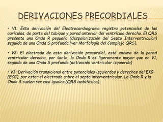 DERIVACIONES PRECORDIALES
• V1: Esta derivación del Electrocardiograma registra potenciales de las
aurículas, de parte del tabique y pared anterior del ventrículo derecho. El QRS
presenta una Onda R pequeña (despolarización del Septo Interventricular)
seguida de una Onda S profunda (ver Morfología del Complejo QRS).
• V2: El electrodo de esta derivación precordial, está encima de la pared
ventricular derecha, por tanto, la Onda R es ligeramente mayor que en V1,
seguida de una Onda S profunda (activación ventricular izquierda)
• V3: Derivación transicional entre potenciales izquierdos y derechos del EKG
(ECG), por estar el electrodo sobre el septo interventricular. La Onda R y la
Onda S suelen ser casi iguales (QRS isobifásico).
 