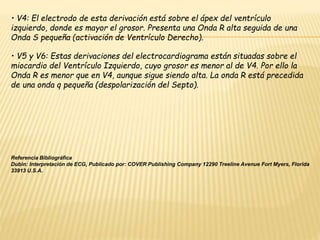 • V4: El electrodo de esta derivación está sobre el ápex del ventrículo
izquierdo, donde es mayor el grosor. Presenta una Onda R alta seguida de una
Onda S pequeña (activación de Ventrículo Derecho).
• V5 y V6: Estas derivaciones del electrocardiograma están situadas sobre el
miocardio del Ventrículo Izquierdo, cuyo grosor es menor al de V4. Por ello la
Onda R es menor que en V4, aunque sigue siendo alta. La onda R está precedida
de una onda q pequeña (despolarización del Septo).
Referencia Bibliográfica
Dubin: Interpretación de ECG, Publicado por: COVER Publishing Company 12290 Treeline Avenue Fort Myers, Florida
33913 U.S.A.
 