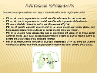 ELECTRODOS PRECORDIALES
Los electrodos precordiales son seis y van colocados en la región precordial.
• V1: en el cuarto espacio intercostal, en el borde derecho del esternón.
• V2: en el cuarto espacio intercostal, en el borde izquierdo del esternón.
• V3: a la mitad de distancia entre los electrodos V2 y V4.
• V4: en el quinto espacio intercostal en la línea medio-clavicular (línea que
baja perpendicularmente desde el punto medio de la clavícula).
• V5: en la misma línea horizontal que el electrodo V4, pero en la línea axilar
anterior (línea que baja perpendicularmente desde el punto medio entre el
centro de la clavícula y su extremo lateral).
• V6: en la misma línea horizontal que los electrodos V4 y V5, pero en la línea
medioaxilar (línea que baja perpendicularmente desde el centro de la axila).
 