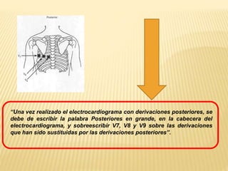 “Una vez realizado el electrocardiograma con derivaciones posteriores, se
debe de escribir la palabra Posteriores en grande, en la cabecera del
electrocardiograma, y sobreescribir V7, V8 y V9 sobre las derivaciones
que han sido sustituidas por las derivaciones posteriores”.
 