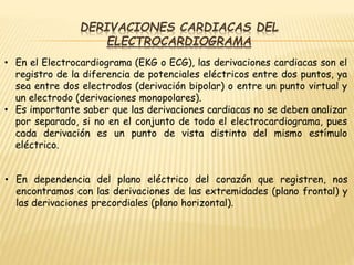 DERIVACIONES CARDIACAS DEL
ELECTROCARDIOGRAMA
• En el Electrocardiograma (EKG o ECG), las derivaciones cardiacas son el
registro de la diferencia de potenciales eléctricos entre dos puntos, ya
sea entre dos electrodos (derivación bipolar) o entre un punto virtual y
un electrodo (derivaciones monopolares).
• Es importante saber que las derivaciones cardiacas no se deben analizar
por separado, si no en el conjunto de todo el electrocardiograma, pues
cada derivación es un punto de vista distinto del mismo estímulo
eléctrico.
• En dependencia del plano eléctrico del corazón que registren, nos
encontramos con las derivaciones de las extremidades (plano frontal) y
las derivaciones precordiales (plano horizontal).
 