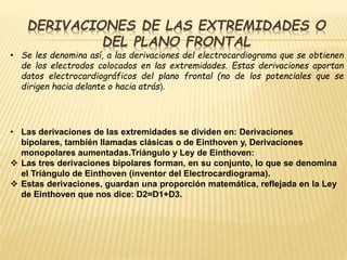DERIVACIONES DE LAS EXTREMIDADES O
DEL PLANO FRONTAL
• Se les denomina así, a las derivaciones del electrocardiograma que se obtienen
de los electrodos colocados en las extremidades. Estas derivaciones aportan
datos electrocardiográficos del plano frontal (no de los potenciales que se
dirigen hacia delante o hacia atrás).
• Las derivaciones de las extremidades se dividen en: Derivaciones
bipolares, también llamadas clásicas o de Einthoven y, Derivaciones
monopolares aumentadas.Triángulo y Ley de Einthoven:
 Las tres derivaciones bipolares forman, en su conjunto, lo que se denomina
el Triángulo de Einthoven (inventor del Electrocardiograma).
 Estas derivaciones, guardan una proporción matemática, reflejada en la Ley
de Einthoven que nos dice: D2=D1+D3.
 