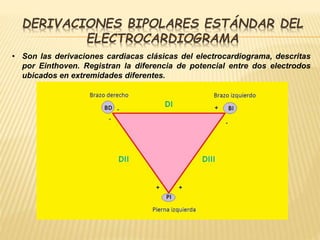 DERIVACIONES BIPOLARES ESTÁNDAR DEL
ELECTROCARDIOGRAMA
• Son las derivaciones cardiacas clásicas del electrocardiograma, descritas
por Einthoven. Registran la diferencia de potencial entre dos electrodos
ubicados en extremidades diferentes.
 