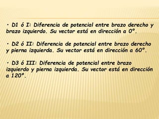 • D1 ó I: Diferencia de potencial entre brazo derecho y
brazo izquierdo. Su vector está en dirección a 0º.
• D2 ó II: Diferencia de potencial entre brazo derecho
y pierna izquierda. Su vector está en dirección a 60º.
• D3 ó III: Diferencia de potencial entre brazo
izquierdo y pierna izquierda. Su vector está en dirección
a 120º.
 