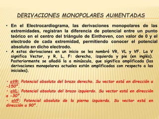 DERIVACIONES MONOPOLARES AUMENTADAS
• En el Electrocardiograma, las derivaciones monopolares de las
extremidades, registran la diferencia de potencial entre un punto
teórico en el centro del triángulo de Einthoven, con valor de 0 y el
electrodo de cada extremidad, permitiendo conocer el potencial
absoluto en dicho electrodo.
• A estas derivaciones en un inicio se les nombró VR, VL y VF. La V
significa Vector, y R, L, F: derecha, izquierda y pie (en inglés).
Posteriormente se añadió la a minúscula, que significa amplificada (las
derivaciones monopolares actuales están amplificadas con respecto a las
iniciales).
• aVR: Potencial absoluto del brazo derecho. Su vector está en dirección a
-150º.
• aVL: Potencial absoluto del brazo izquierdo. Su vector está en dirección
a -30º.
• aVF: Potencial absoluto de la pierna izquierda. Su vector está en
dirección a 90º.
 