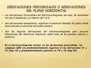 DERIVACIONES PRECORDIALES O DERIVACIONES
DEL PLANO HORIZONTAL
• Las derivaciones Precordiales del Electrocardiograma son seis. Se denominan
con una V mayúscula y un número del 1 al 6.
• Son derivaciones monopolares, registran el potencial absoluto del punto donde
está colocado el electrodo del mismo nombre.
• Son las mejores derivaciones del electrocardiograma para precisar
alteraciones del Ventrículo Izquierdo, sobre todo de las paredes anterior y
posterior.
• En el electrocardiograma normal, en las derivaciones precordiales, los
complejos QRS son predominantemente negativos en las derivaciones V1 y
V2 (tipo rS) y predominantemente positivos en V4 a V6 (tipo Rs).
 