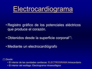 Electrocardiograma
• Registro gráfico de los potenciales eléctricos
que produce el corazón.
• Obtenidos desde la superficie corporal(*).
• Mediante un electrocardiógrafo
(*) Desde:
• El interior de las cavidades cardiacas: ELECTROGRAMA Intracavitario
• El interior del esófago: Electrograma intraesofágico
 