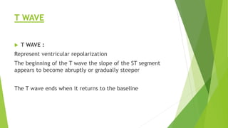 T WAVE
 T WAVE :
Represent ventricular repolarization
The beginning of the T wave the slope of the ST segment
appears to become abruptly or gradually steeper
The T wave ends when it returns to the baseline
 