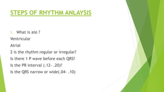 STEPS OF RHYTHM ANLAYSIS
1. What is ate ?
Ventricular
Atrial
2 is the rhythm regular or irregular?
Is there 1 P wave before each QRS?
Is the PR interval (.12- .20)?
Is the QRS narrow or wide(.04- .10)
 