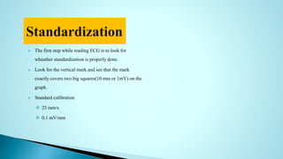  The first step while reading ECG is to look for
wheather standardization is properly done.
 Look for the vertical mark and see that the mark
exactly covers two big squares(10 mm or 1mV) on the
graph.
 Standard calibration
 25 mm/s
 0.1 mV/mm
 
