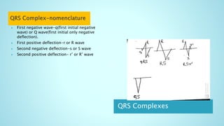 QRS Complexes
 First negative wave-q(first initial negative
wave) or Q wave(first initial only negative
deflection).
 First positive deflection-r or R wave
 Second negative deflection-s or S wave
 Second positive deflection- r’ or R’ wave
 