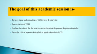  To have basic understanding of ECG waves & intervals.
 Interpretation of ECG
 Outline the criteria for the most common electrocardiographic diagnoses in adults.
 Describe critical aspects of the clinical application of the ECG
 