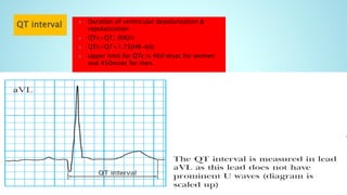  Duration of ventricular depolarization &
repolarization
 QTc=QT/ (RR)½
 QTc=QT+1.75(HR-60)
 Upper limit for QTc is 460 msec for women
and 450msec for men.
 