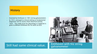 Still had same clinical value.
Einthoven with his string
galvanometer
 Invented by Einthoven in 1901.(string galvanometer).
 In 1910 –emerged to clinical setting as fundamental
diagnostic test to assess heart electrical activity.
 1924 - The noble prize for physiology or medicine is
given to William Einthoven for his work on ECG
 