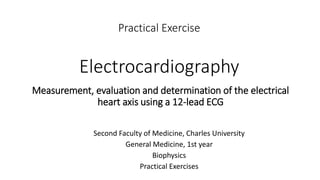 Practical Exercise
Electrocardiography
Second Faculty of Medicine, Charles University
General Medicine, 1st year
Biophysics
Practical Exercises
Measurement, evaluation and determination of the electrical
heart axis using a 12-lead ECG
 