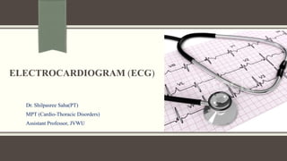 ELECTROCARDIOGRAM (ECG)
Dr. Shilpasree Saha(PT)
MPT (Cardio-Thoracic Disorders)
Assistant Professor, JVWU
 
