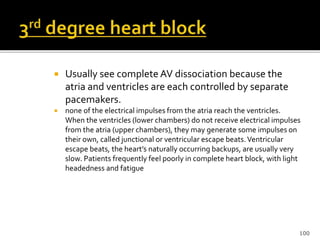  Usually see complete AV dissociation because the
atria and ventricles are each controlled by separate
pacemakers.
 none of the electrical impulses from the atria reach the ventricles.
When the ventricles (lower chambers) do not receive electrical impulses
from the atria (upper chambers), they may generate some impulses on
their own, called junctional or ventricular escape beats.Ventricular
escape beats, the heart’s naturally occurring backups, are usually very
slow. Patients frequently feel poorly in complete heart block, with light
headedness and fatigue
100
 