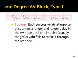  Etiology: Each successive atrial impulse
encounters a longer and longer delay in
the AV node until one impulse (usually
the 3rd or 4th) fails to make it through
the AV node.
108
 