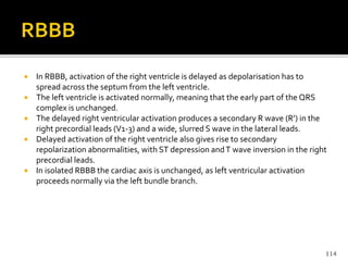  In RBBB, activation of the right ventricle is delayed as depolarisation has to
spread across the septum from the left ventricle.
 The left ventricle is activated normally, meaning that the early part of the QRS
complex is unchanged.
 The delayed right ventricular activation produces a secondary R wave (R’) in the
right precordial leads (V1-3) and a wide, slurred S wave in the lateral leads.
 Delayed activation of the right ventricle also gives rise to secondary
repolarization abnormalities, with ST depression andT wave inversion in the right
precordial leads.
 In isolated RBBB the cardiac axis is unchanged, as left ventricular activation
proceeds normally via the left bundle branch.
114
 