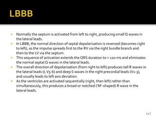  Normally the septum is activated from left to right, producing small Q waves in
the lateral leads.
 In LBBB, the normal direction of septal depolarisation is reversed (becomes right
to left), as the impulse spreads first to the RV via the right bundle branch and
then to the LV via the septum.
 This sequence of activation extends the QRS duration to > 120 ms and eliminates
the normal septal Q waves in the lateral leads.
 The overall direction of depolarisation (from right to left) produces tall R waves in
the lateral leads (I,V5-6) and deep S waves in the right precordial leads (V1-3),
and usually leads to left axis deviation.
 As the ventricles are activated sequentially (right, then left) rather than
simultaneously, this produces a broad or notched (‘M’-shaped) R wave in the
lateral leads.
117
 