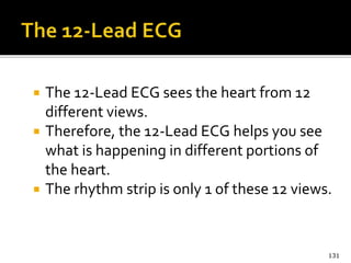  The 12-Lead ECG sees the heart from 12
different views.
 Therefore, the 12-Lead ECG helps you see
what is happening in different portions of
the heart.
 The rhythm strip is only 1 of these 12 views.
131
 