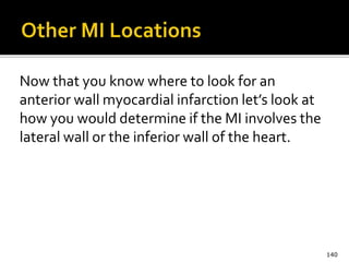 Now that you know where to look for an
anterior wall myocardial infarction let’s look at
how you would determine if the MI involves the
lateral wall or the inferior wall of the heart.
140
 