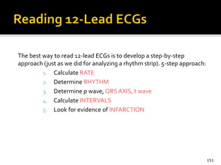 The best way to read 12-lead ECGs is to develop a step-by-step
approach (just as we did for analyzing a rhythm strip). 5-step approach:
1. Calculate RATE
2. Determine RHYTHM
3. Determine p wave, QRS AXIS, t wave
4. Calculate INTERVALS
5. Look for evidence of INFARCTION
151
 